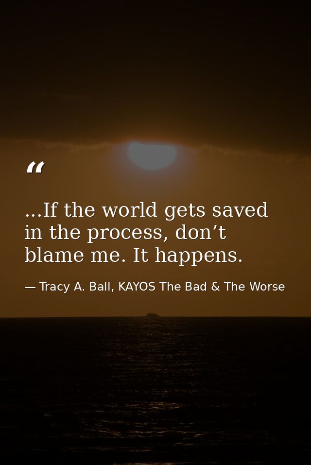...If the world gets saved in the process, don’t blame me. It happens. — Tracy A. Ball, KAYOS The Bad & The Worse