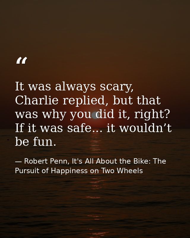 It was always scary, Charlie replied, but that was why you did it, right? If it was safe... it wouldn’t be fun. — Robert Penn, It's All About the Bike: The Pursuit of Happiness on Two Wheels