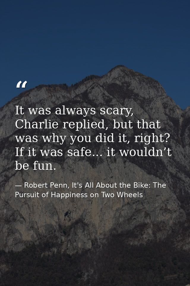 It was always scary, Charlie replied, but that was why you did it, right? If it was safe... it wouldn’t be fun. — Robert Penn, It's All About the Bike: The Pursuit of Happiness on Two Wheels