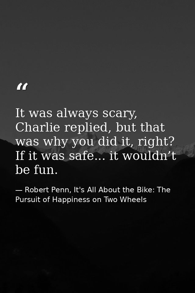 It was always scary, Charlie replied, but that was why you did it, right? If it was safe... it wouldn’t be fun. — Robert Penn, It's All About the Bike: The Pursuit of Happiness on Two Wheels