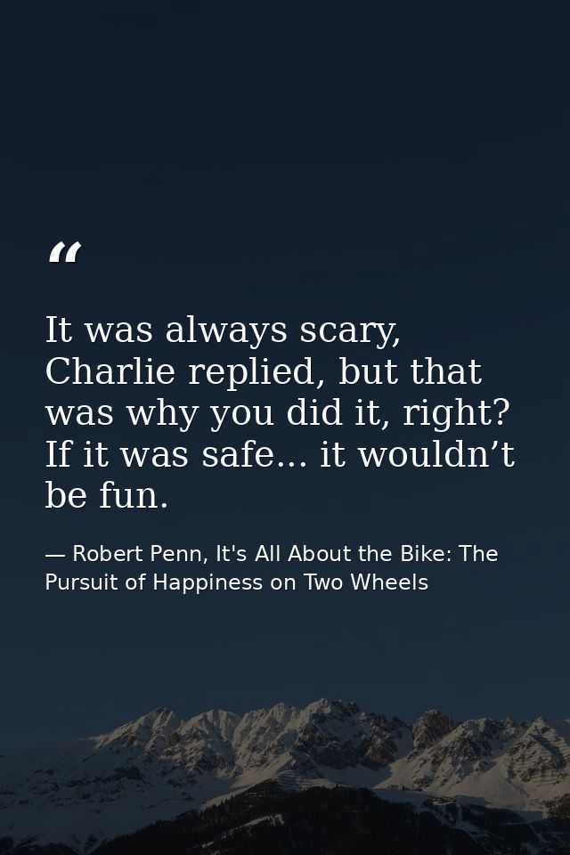 It was always scary, Charlie replied, but that was why you did it, right? If it was safe... it wouldn’t be fun. — Robert Penn, It's All About the Bike: The Pursuit of Happiness on Two Wheels