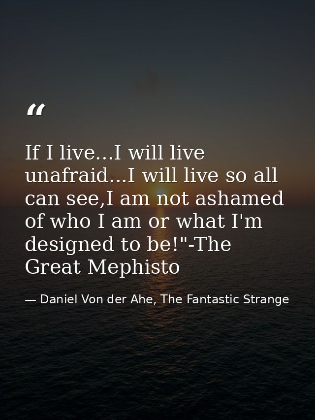 If I live...I will live unafraid...I will live so all can see,I am not ashamed of who I am or what I'm designed to be!"- — Daniel Von der Ahe, The Fantastic Strange