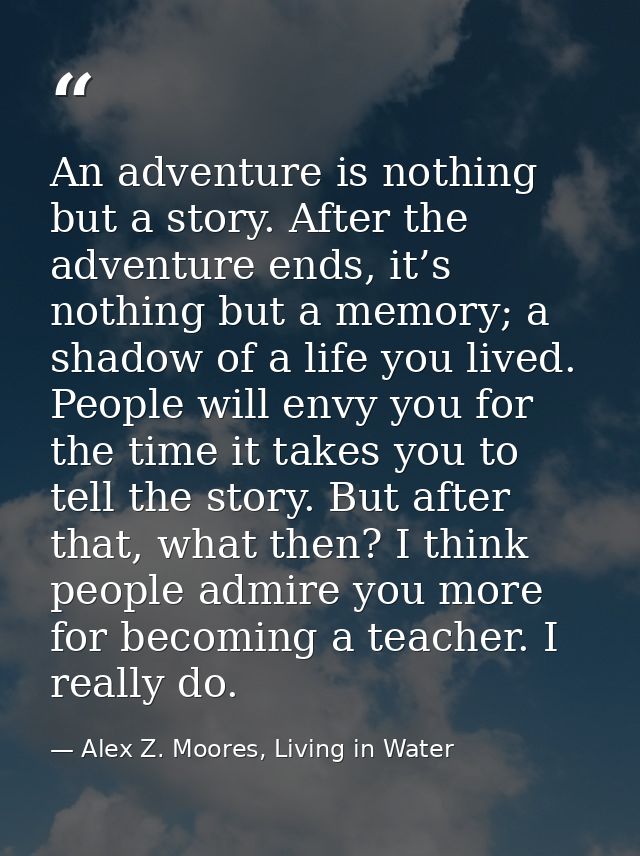 An adventure is nothing but a story. After the adventure ends, it’s nothing but a memory; a shadow of a life you lived.  — Alex Z. Moores, Living in Water