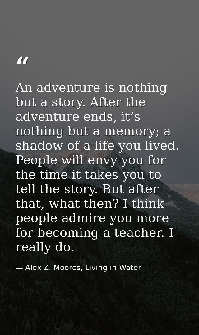 An adventure is nothing but a story. After the adventure ends, it’s nothing but a memory; a shadow of a life you lived.  — Alex Z. Moores, Living in Water