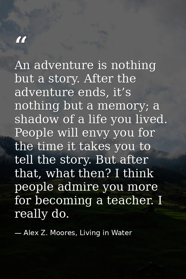 An adventure is nothing but a story. After the adventure ends, it’s nothing but a memory; a shadow of a life you lived.  — Alex Z. Moores, Living in Water