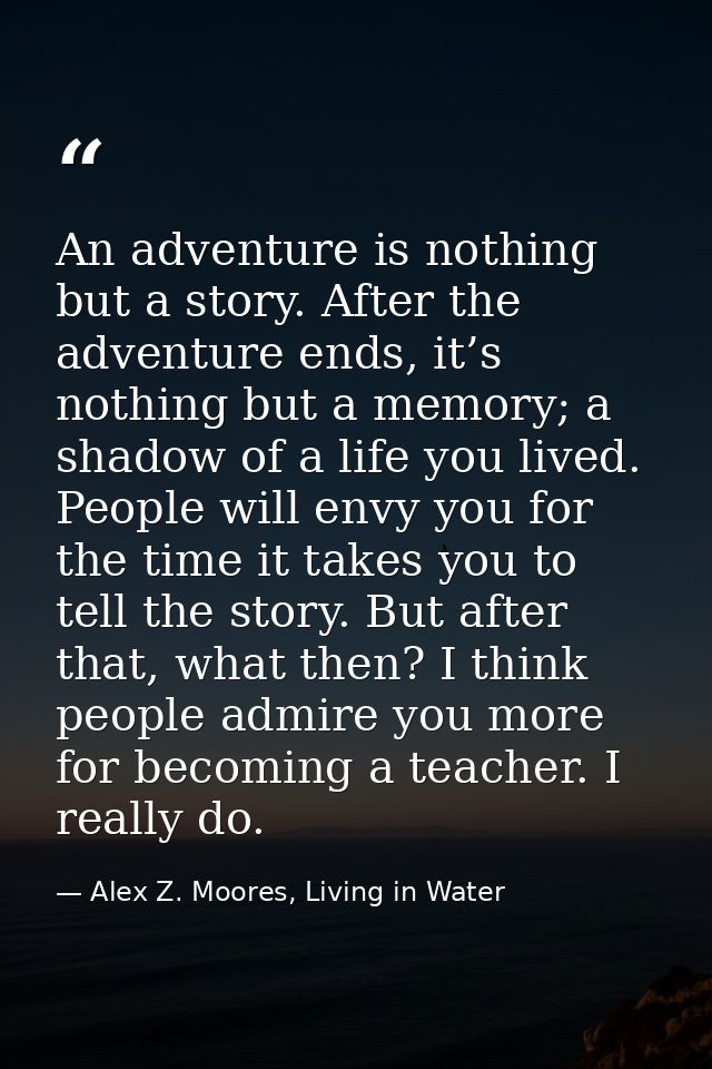 An adventure is nothing but a story. After the adventure ends, it’s nothing but a memory; a shadow of a life you lived.  — Alex Z. Moores, Living in Water