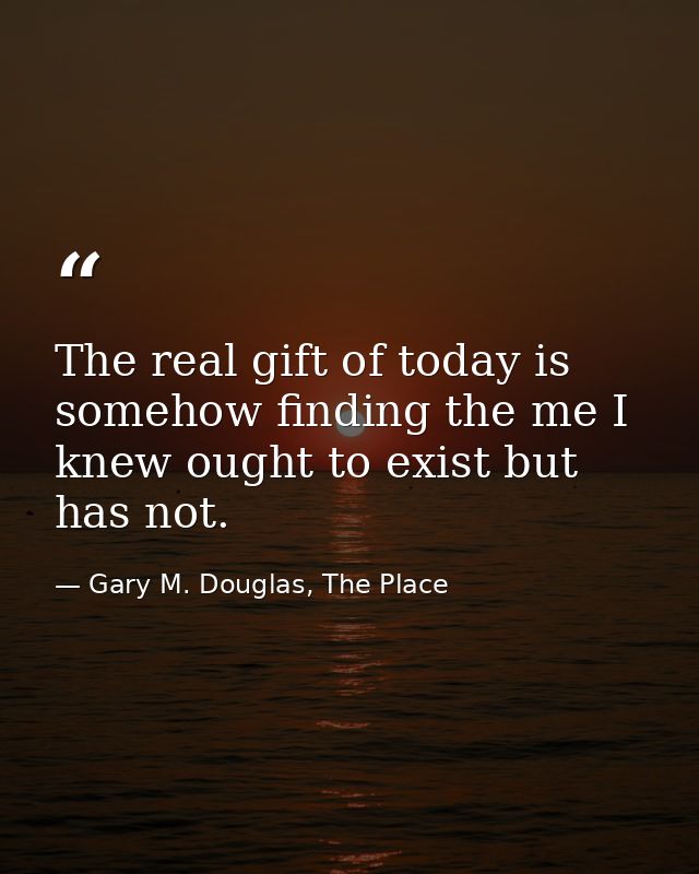 The real gift of today is somehow finding the me I knew ought to exist but has not. — Gary M. Douglas, The Place