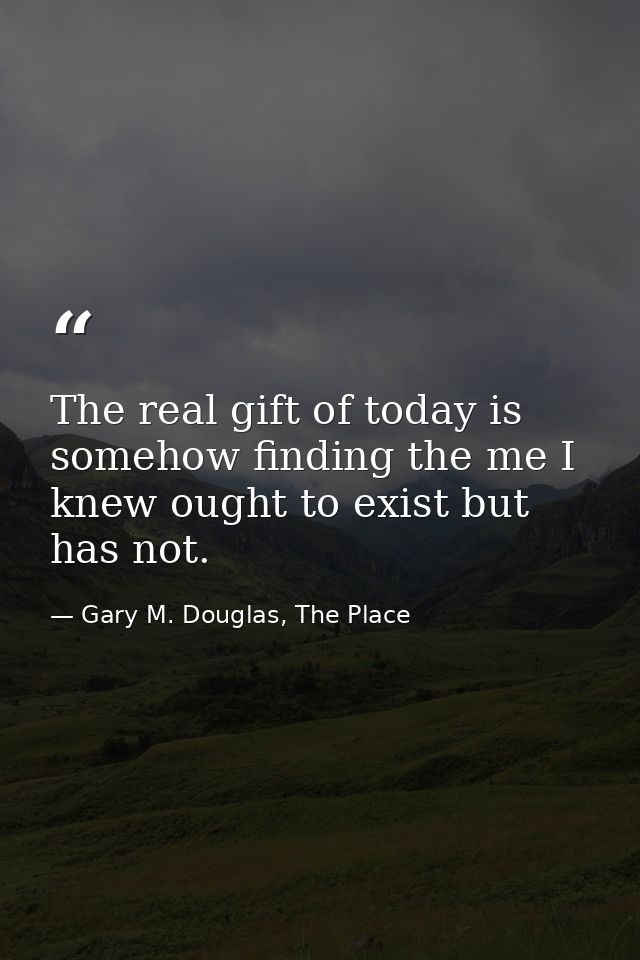 The real gift of today is somehow finding the me I knew ought to exist but has not. — Gary M. Douglas, The Place
