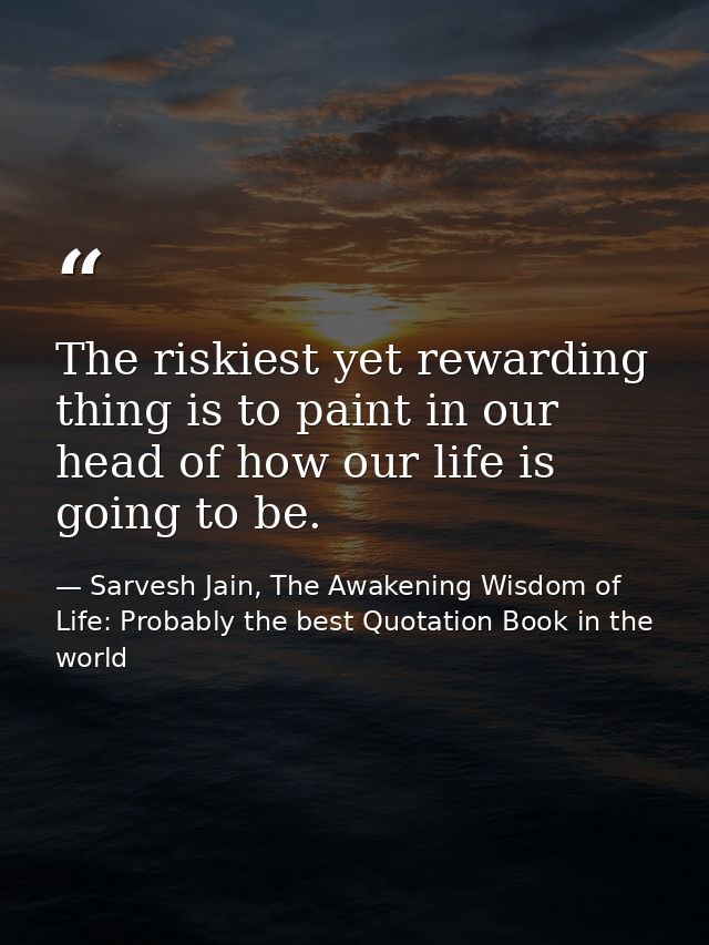 The riskiest yet rewarding thing is to paint in our head of how our life is going to be. — Sarvesh Jain, The Awakening Wisdom of Life: Probably the best Quotation Book in the world
