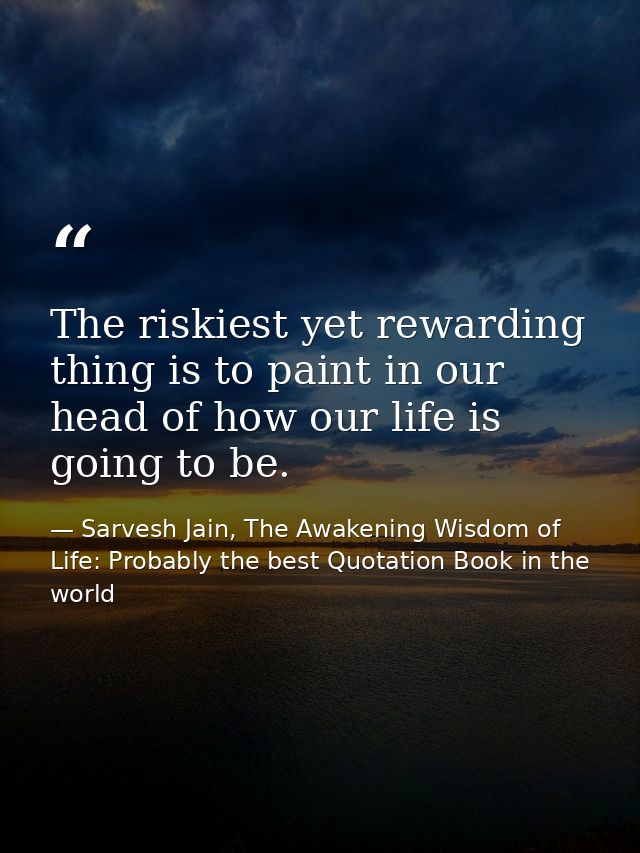 The riskiest yet rewarding thing is to paint in our head of how our life is going to be. — Sarvesh Jain, The Awakening Wisdom of Life: Probably the best Quotation Book in the world