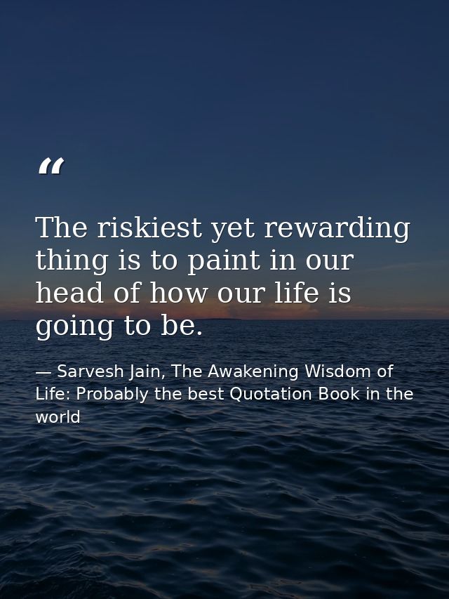 The riskiest yet rewarding thing is to paint in our head of how our life is going to be. — Sarvesh Jain, The Awakening Wisdom of Life: Probably the best Quotation Book in the world