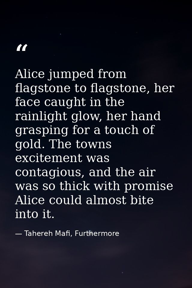 Alice jumped from flagstone to flagstone, her face caught in the rainlight glow, her hand grasping for a touch of gold.  — Tahereh Mafi, Furthermore