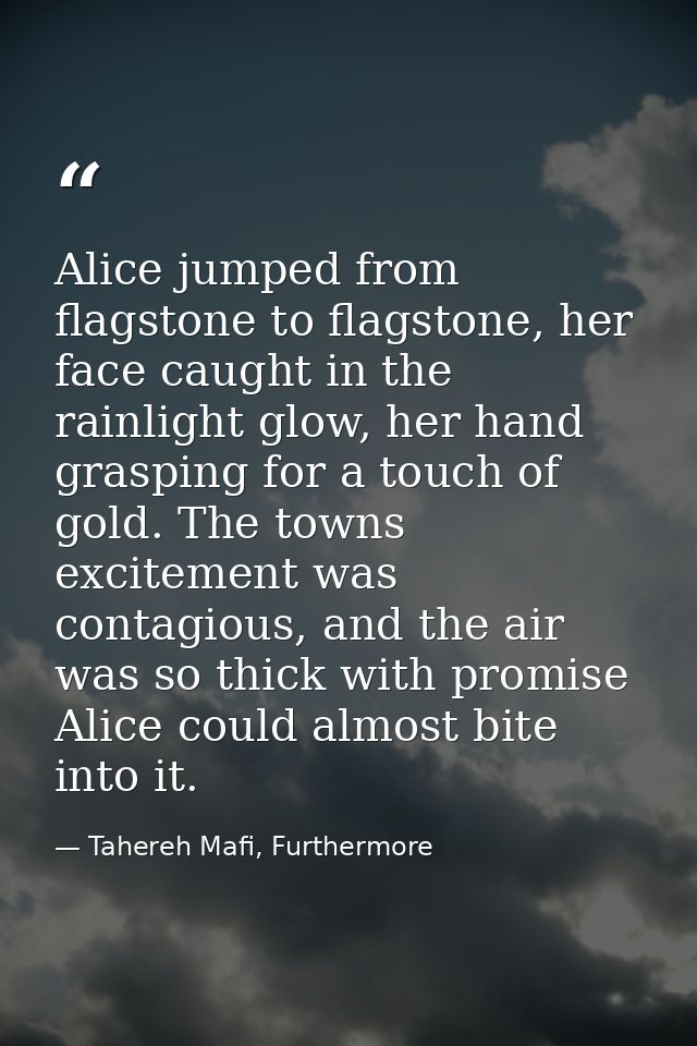 Alice jumped from flagstone to flagstone, her face caught in the rainlight glow, her hand grasping for a touch of gold.  — Tahereh Mafi, Furthermore