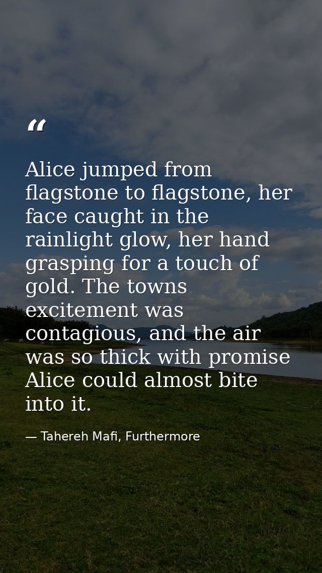 Alice jumped from flagstone to flagstone, her face caught in the rainlight glow, her hand grasping for a touch of gold.  — Tahereh Mafi, Furthermore
