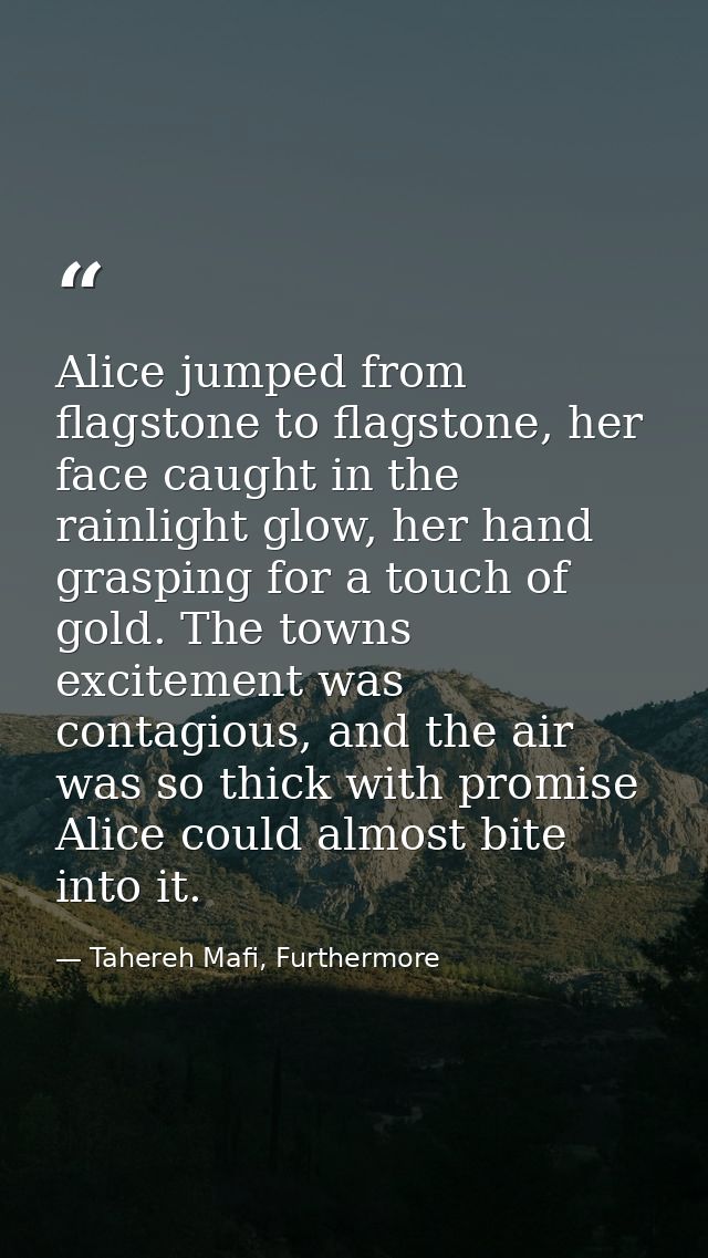 Alice jumped from flagstone to flagstone, her face caught in the rainlight glow, her hand grasping for a touch of gold.  — Tahereh Mafi, Furthermore