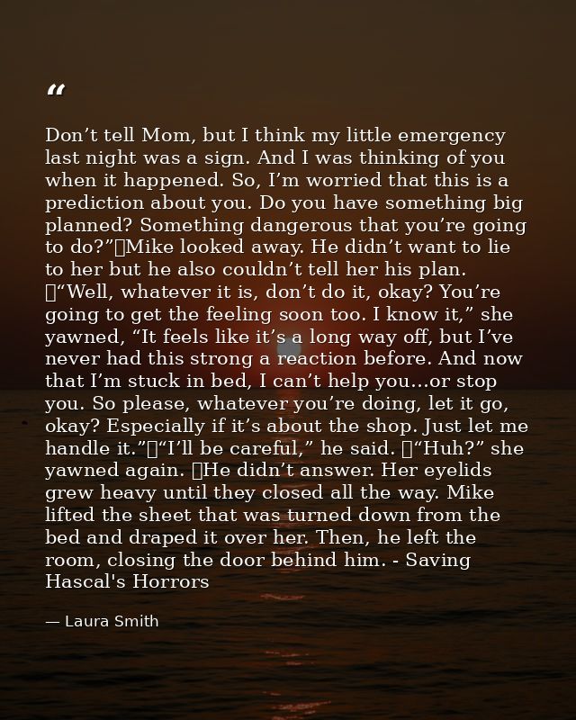 Don’t tell Mom, but I think my little emergency last night was a sign. And I was thinking of you when it happened. So, I — Laura Smith