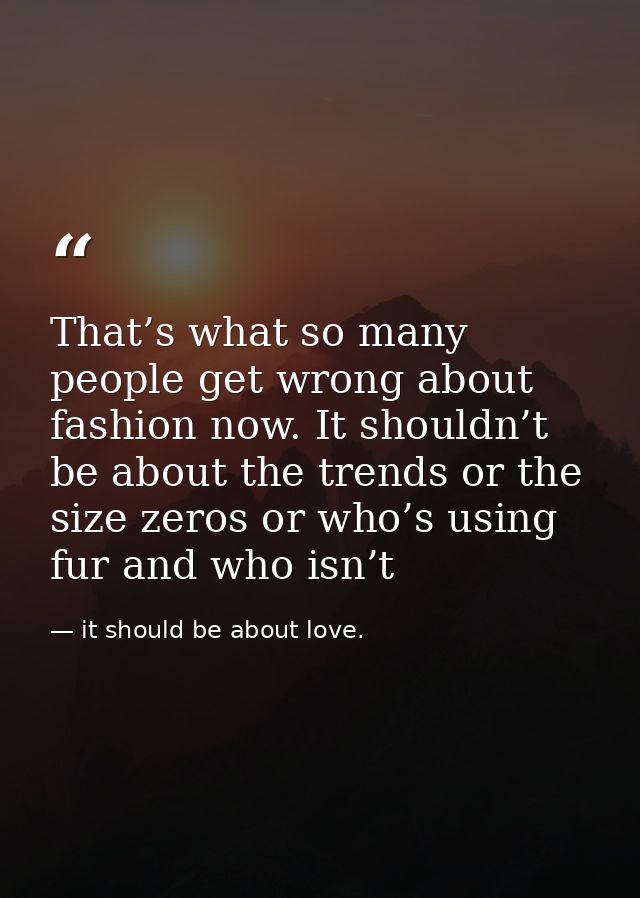 That’s what so many people get wrong about fashion now. It shouldn’t be about the trends or the size zeros or who’s usin — it should be about love.