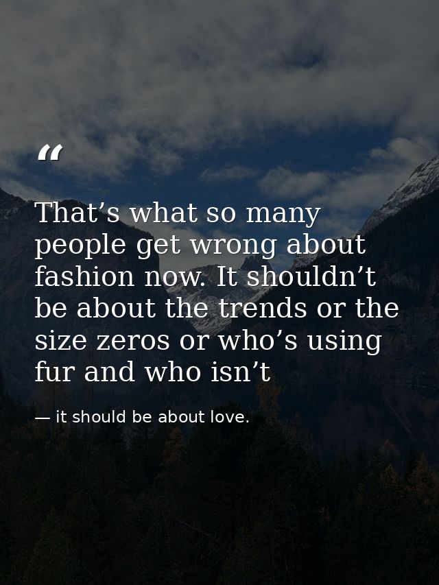 That’s what so many people get wrong about fashion now. It shouldn’t be about the trends or the size zeros or who’s usin — it should be about love.