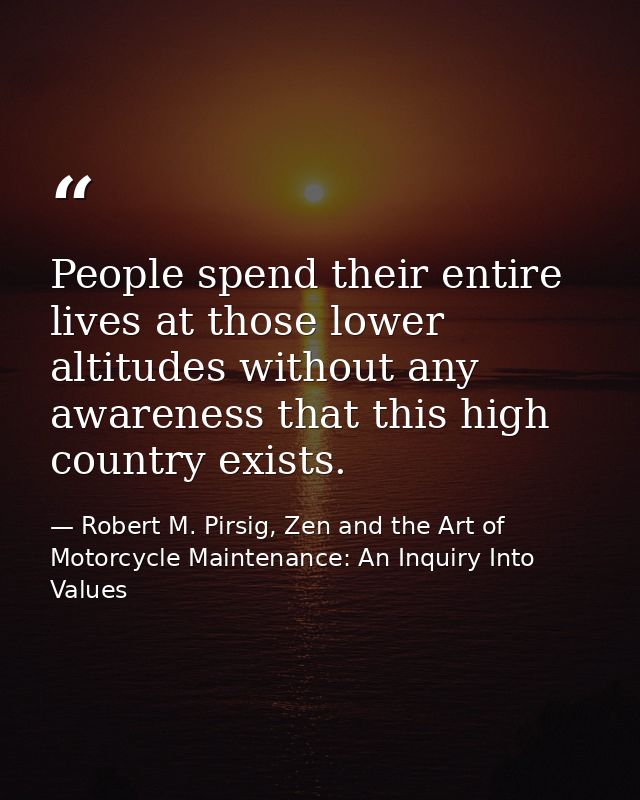 People spend their entire lives at those lower altitudes without any awareness that this high country exists. — Robert M. Pirsig, Zen and the Art of Motorcycle Maintenance: An Inquiry Into Values