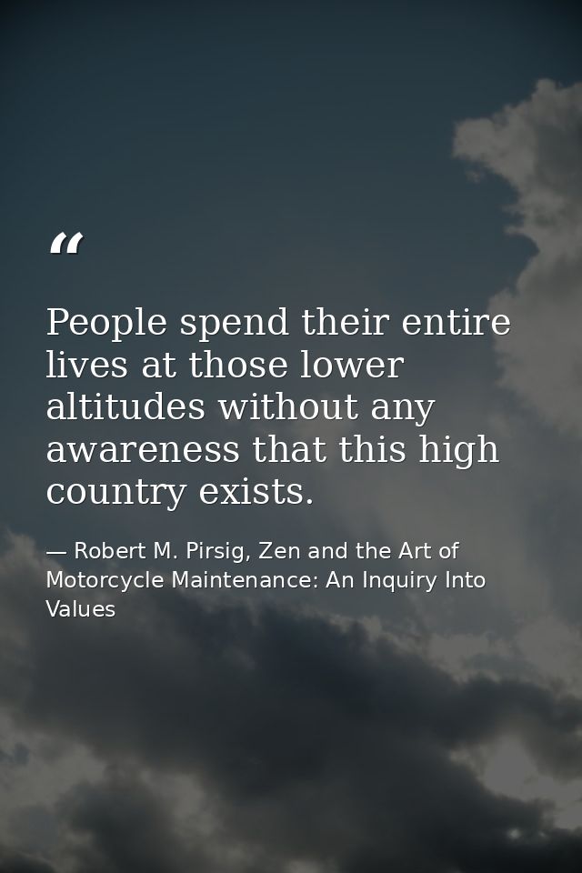 People spend their entire lives at those lower altitudes without any awareness that this high country exists. — Robert M. Pirsig, Zen and the Art of Motorcycle Maintenance: An Inquiry Into Values