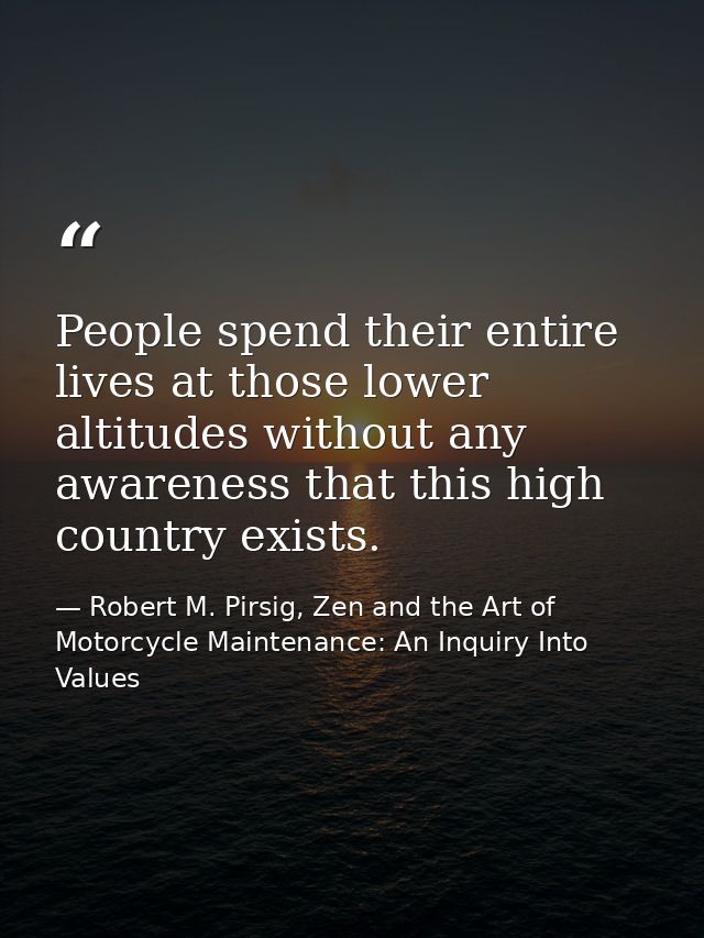 People spend their entire lives at those lower altitudes without any awareness that this high country exists. — Robert M. Pirsig, Zen and the Art of Motorcycle Maintenance: An Inquiry Into Values