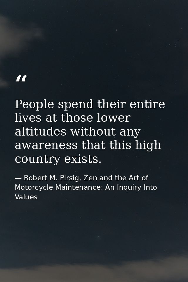 People spend their entire lives at those lower altitudes without any awareness that this high country exists. — Robert M. Pirsig, Zen and the Art of Motorcycle Maintenance: An Inquiry Into Values