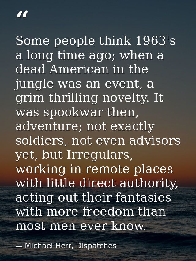Some people think 1963's a long time ago; when a dead American in the jungle was an event, a grim thrilling novelty. It  — Michael Herr, Dispatches