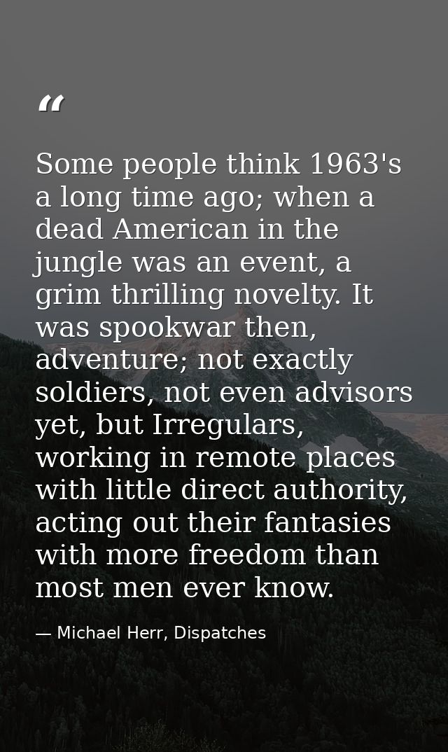 Some people think 1963's a long time ago; when a dead American in the jungle was an event, a grim thrilling novelty. It  — Michael Herr, Dispatches