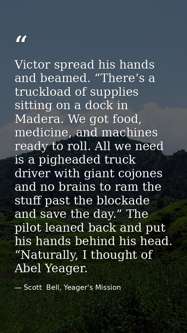Victor spread his hands and beamed. “There’s a truckload of supplies sitting on a dock in Madera. We got food, medicine, — Scott  Bell, Yeager's Mission