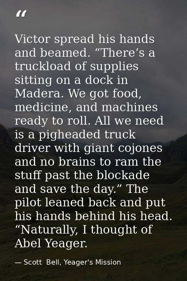 Victor spread his hands and beamed. “There’s a truckload of supplies sitting on a dock in Madera. We got food, medicine, — Scott  Bell, Yeager's Mission