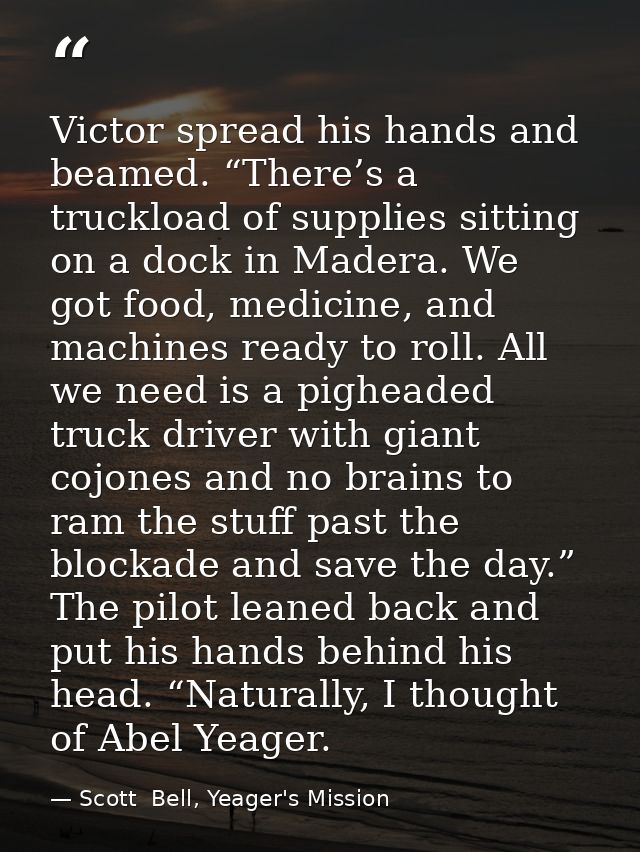Victor spread his hands and beamed. “There’s a truckload of supplies sitting on a dock in Madera. We got food, medicine, — Scott  Bell, Yeager's Mission