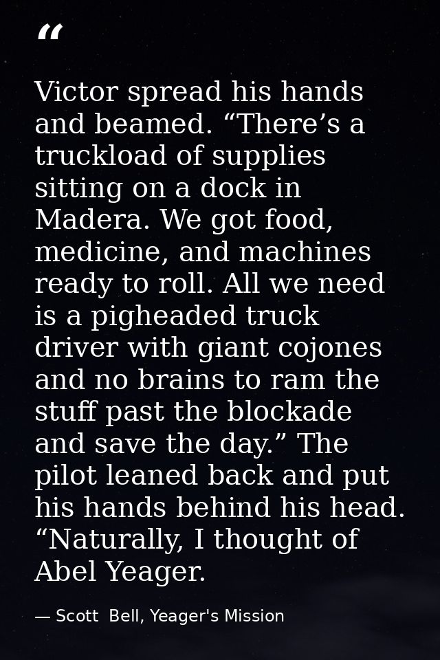 Victor spread his hands and beamed. “There’s a truckload of supplies sitting on a dock in Madera. We got food, medicine, — Scott  Bell, Yeager's Mission