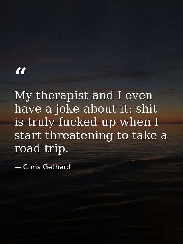 My therapist and I even have a joke about it: shit is truly fucked up when I start threatening to take a road trip. — Chris Gethard