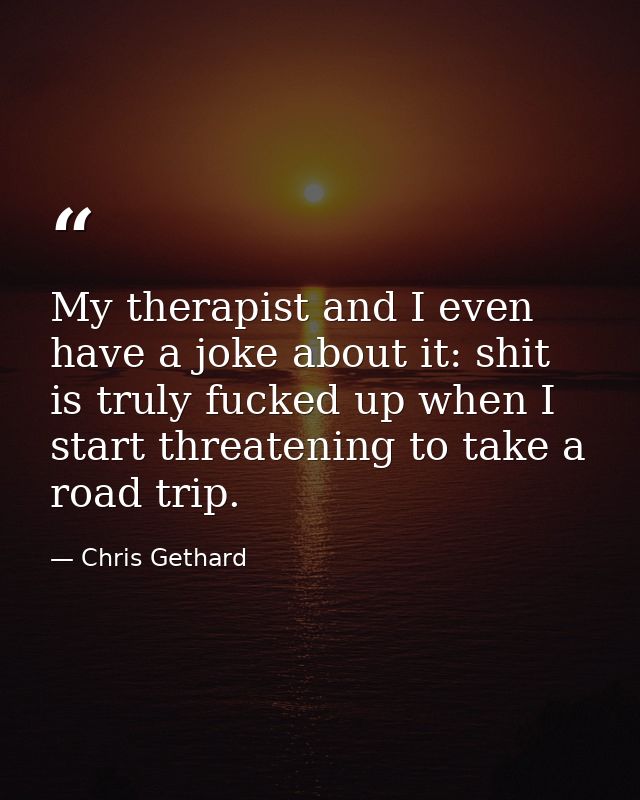 My therapist and I even have a joke about it: shit is truly fucked up when I start threatening to take a road trip. — Chris Gethard