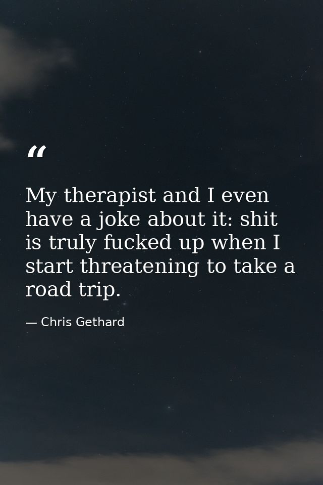 My therapist and I even have a joke about it: shit is truly fucked up when I start threatening to take a road trip. — Chris Gethard