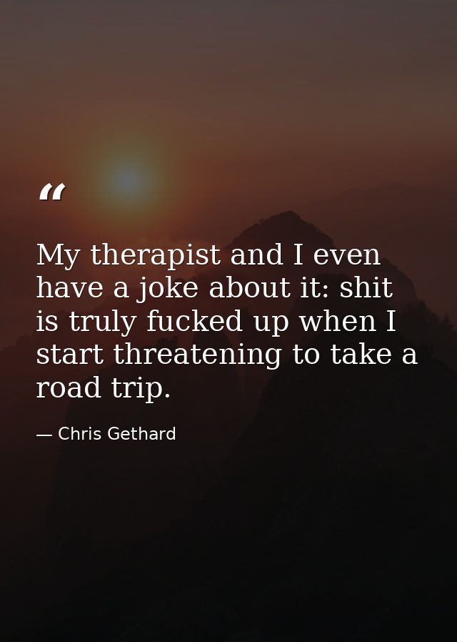 My therapist and I even have a joke about it: shit is truly fucked up when I start threatening to take a road trip. — Chris Gethard