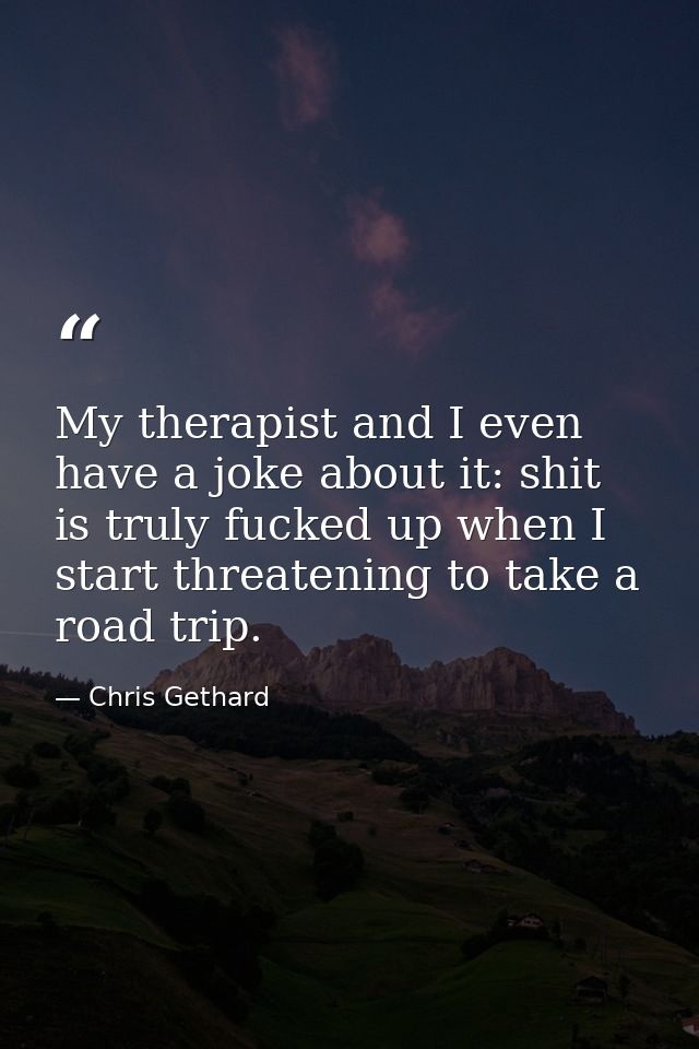 My therapist and I even have a joke about it: shit is truly fucked up when I start threatening to take a road trip. — Chris Gethard