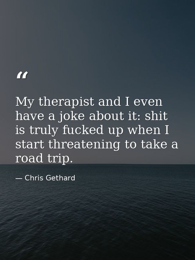 My therapist and I even have a joke about it: shit is truly fucked up when I start threatening to take a road trip. — Chris Gethard