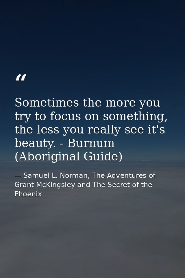 Sometimes the more you try to focus on something, the less you really see it's beauty. - Burnum (Aboriginal Guide) — Samuel L. Norman, The Adventures of Grant McKingsley and The Secret of the Phoenix