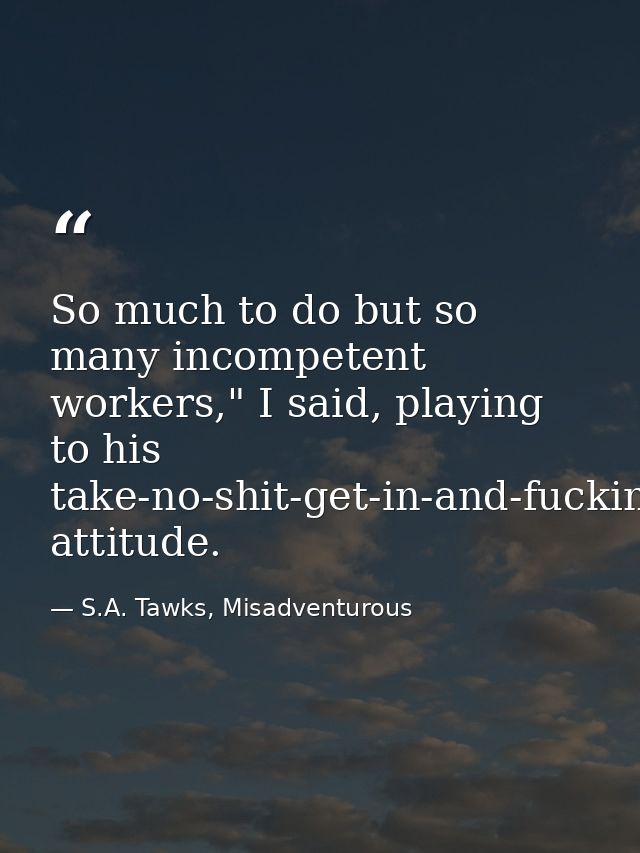 So much to do but so many incompetent workers," I said, playing to his take-no-shit-get-in-and-fucking-do-it attitude. — S.A. Tawks, Misadventurous