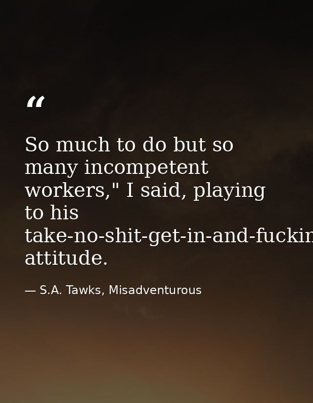 So much to do but so many incompetent workers," I said, playing to his take-no-shit-get-in-and-fucking-do-it attitude. — S.A. Tawks, Misadventurous