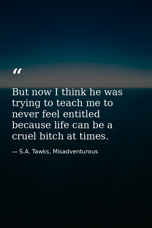 But now I think he was trying to teach me to never feel entitled because life can be a cruel bitch at times. — S.A. Tawks, Misadventurous
