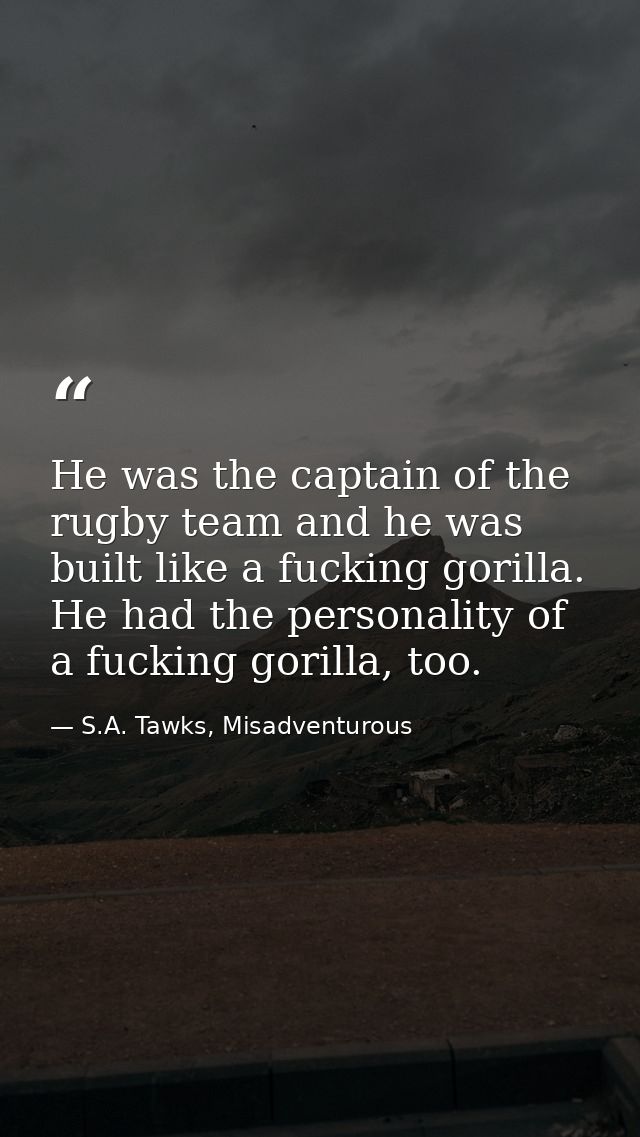 He was the captain of the rugby team and he was built like a fucking gorilla. He had the personality of a fucking gorill — S.A. Tawks, Misadventurous