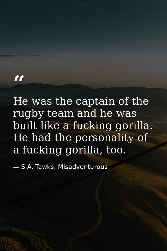 He was the captain of the rugby team and he was built like a fucking gorilla. He had the personality of a fucking gorill — S.A. Tawks, Misadventurous