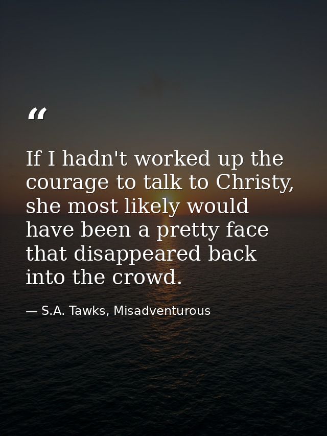 If I hadn't worked up the courage to talk to Christy, she most likely would have been a pretty face that disappeared bac — S.A. Tawks, Misadventurous