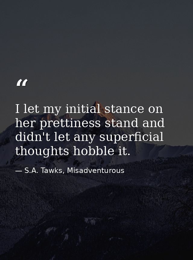 I let my initial stance on her prettiness stand and didn't let any superficial thoughts hobble it. — S.A. Tawks, Misadventurous