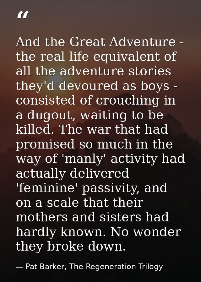 And the Great Adventure - the real life equivalent of all the adventure stories they'd devoured as boys - consisted of c — Pat Barker, The Regeneration Trilogy