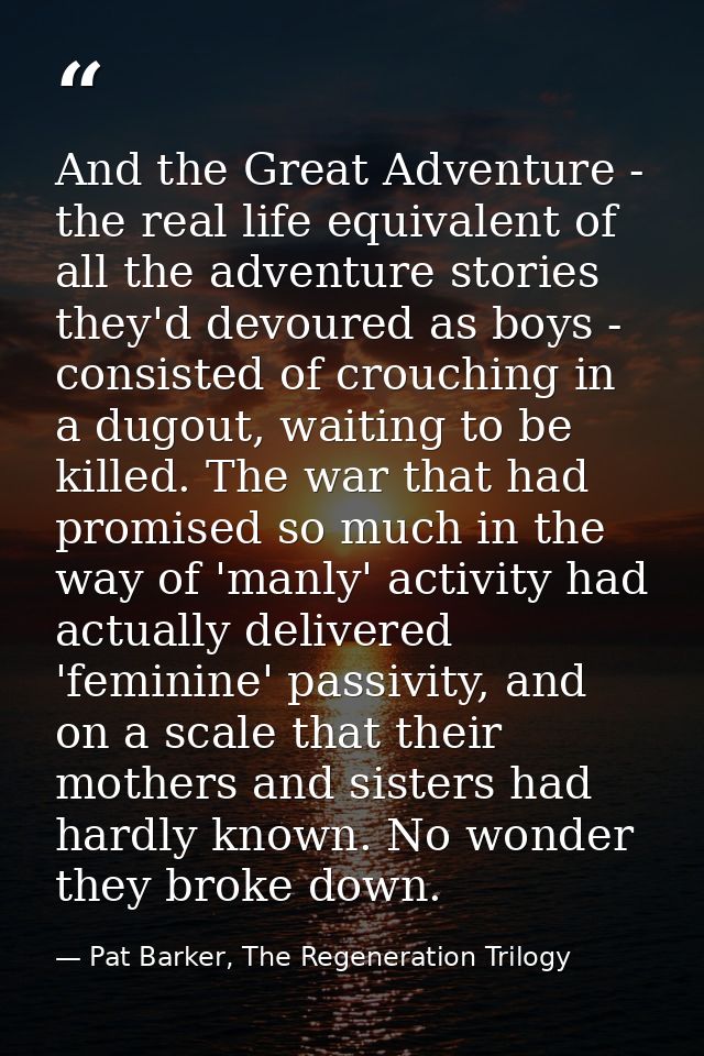 And the Great Adventure - the real life equivalent of all the adventure stories they'd devoured as boys - consisted of c — Pat Barker, The Regeneration Trilogy