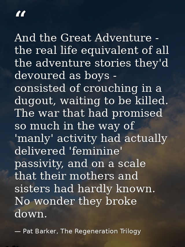 And the Great Adventure - the real life equivalent of all the adventure stories they'd devoured as boys - consisted of c — Pat Barker, The Regeneration Trilogy