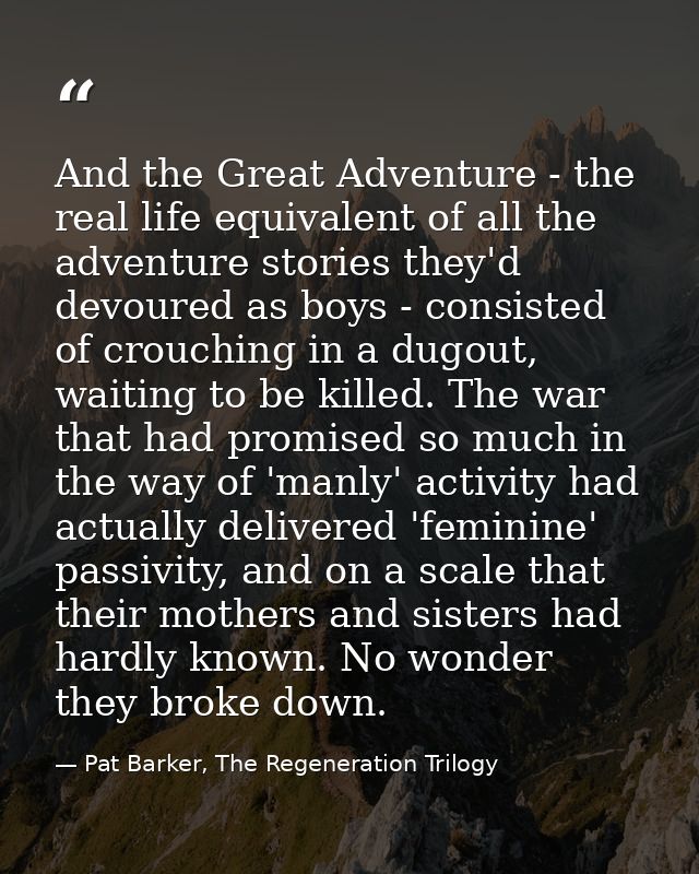And the Great Adventure - the real life equivalent of all the adventure stories they'd devoured as boys - consisted of c — Pat Barker, The Regeneration Trilogy